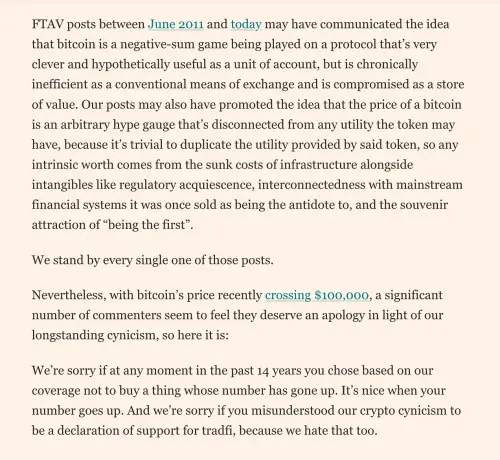FInancial Times Alphaville article about apoligizing to HODLers:

"FTAV posts between June 2011 and today may have communicated the idea that bitcoin is a negative-sum game being played on a protocol that's very clever and hypothetically useful as a unit of account, but is chronically inefficient as a conventional means of exchange and is compromised as a store of value. Our posts may also have promoted the idea that the price of a bitcoin is an arbitrary hype gauge that's disconnected from any utility the token may have, because it's trivial to duplicate the utility provided by said token, so any intrinsic worth comes from the sunk costs of infrastructure alongside intangibles like regulatory acquiescence, interconnectedness with mainstream financial systems it was once sold as being the antidote to, and the souvenir attraction of "being the first"
We stand by every single one of those posts.
Nevertheless, with bitcoin's price recently crossing $100,000, a significant number of commenters seem to feel they deserve an apology in light of our longstanding cynicism, so here it is:
We're sorry if at any moment in the past 14 years you chose based on our coverage not to buy a thing whose number has gone up. It's nice when your number goes up. And we're sorry if you misunderstood our crypto cynicism to be a declaration of support for tradfi, because we hate that too.