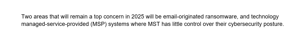 Two areas that will remain a top concern in 2025 will be email-originated ransomware, and technology managed-service-provided (MSP) systems where MST has little control over their cybersecurity posture.