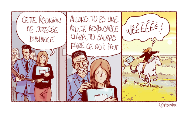 Entourée de ses collègues en costard, Clara se rend en salle de réu en soupirant : « Cette réunion me stresse d’avance. » Jean-No, vieux jeune cadre dynamique, lui met la patte sur l’épaule dans un sourire ridé : « Allons, tu es une adulte responsable Clara, tu sauras faire ce qu’il faut ! » Dans la dernière case, on voit Clara sur un cheval qui galope en bord de mer au soleil couchant. Elle a un grand sourire et crie « wéééé » en faisant l’avion. Ses dossiers volent derrière elle. Elle a fait ce qu’il faut. [fin]