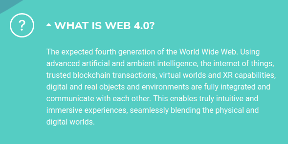 Screenshot of Commission project website explaining WHAT IS WEB 4.0? "The expected fourth generation of the World Wide Web. Using advanced artificial and ambient intelligence, the internet of things, trusted blockchain transactions, virtual worlds and XR capabilities, digital and real objects and environments are fully integrated and communicate with each other. This enables truly intuitive and immersive experiences, seamlessly blending the physical and digital worlds."
