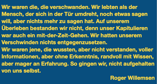 Zitat aus dem Dokumentarfilm

Wir waren die, die verschwanden. Wir lebten als der Mensch, der sich in der Tür umdreht, noch etwas sagen will, aber nichts mehr zu sagen hat. Auf unserem Überleben bestanden wir nicht, denn unser Kapitulieren war auch ein mit-der-Zeit-Gehen. Wir hatten unserem Verschwinden nichts entgegenzusetzen.
Wir waren jene, die wussten, aber nicht verstanden, voller Informationen, aber ohne Erkenntnis, randvoll mit Wissen, aber mager an Erfahrung. So gingen wir, nicht aufgehalten von uns selbst. 
Roger Willemsen
