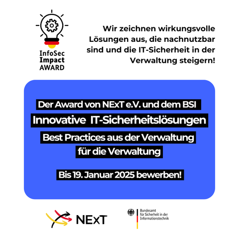 Das Bild zeigt eine Grafik zum InfoSec Impact Award, der von NExT e.V. und dem Bundesamt für Sicherheit in der Informationstechnik (BSI) vergeben wird. Oben links ist ein Icon in Form einer Glühbirne mit einem Zahnrad dargestellt, daneben steht "InfoSec Impact AWARD". Rechts davon lautet der Text: "Wir zeichnen wirkungsvolle Lösungen aus, die nachnutzbar sind und die IT-Sicherheit in der Verwaltung steigern!"
In einem blauen Kasten stehen die Kerninformationen:
•	"Der Award von NExT e.V. und dem BSI"
•	"Innovative IT-Sicherheitslösungen"
•	"Best Practices aus der Verwaltung für die Verwaltung"
•	"Bis 19. Januar 2025 bewerben!"
Unten rechts sind die Logos von NExT e.V. und dem BSI zu sehen.
Quelle: NExT e.V.