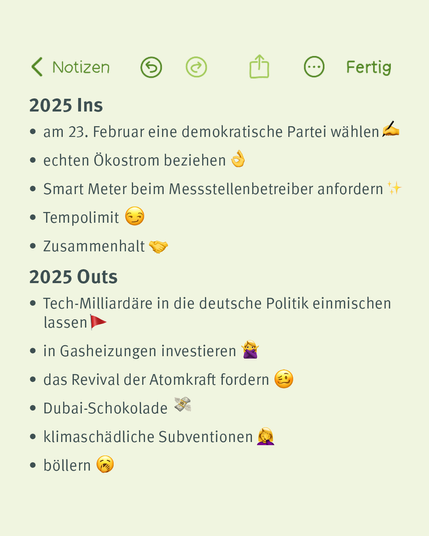 Notiz-App-Darstellung mit der Überschrift "2025 Ins und Outs". Im Bereich "2025 Ins" werden positive Vorsätze gelistet, wie eine demokratische Partei am 23. Februar zu wählen, echten Ökostrom zu beziehen, Smart Meter anzufordern, ein Tempolimit einzuführen und den Zusammenhalt zu stärken. Emoji wie ein Stift, ein OK-Handzeichen und ein Händeschütteln visualisieren die Punkte.

Im Bereich "2025 Outs" werden negative Trends aufgeführt, die vermieden werden sollten. Dazu gehören die Einmischung von Tech-Milliardären in die deutsche Politik, Investitionen in Gasheizungen, die Forderung nach Atomkraft-Revival, der Konsum von Dubai-Schokolade, klimaschädliche Subventionen und das Böllern. Diese Punkte werden durch Emojis wie eine rote Fahne, Geldbündel und eine nachdenkliche Mimik verdeutlicht.

Der Hintergrund ist in einem hellen Beigeton gehalten, die Notiz wirkt modern und freundlich.