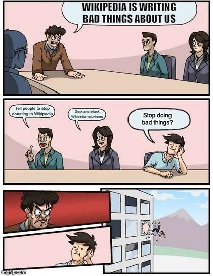 Comic of a board room meeting.
Panel 1: boss: "Wikipedia is writing bad things about us"
Panel 2, board members suggestions:
Board member 1: "Tell people to stop donating to Wikipedia"
Board member 2: "Doxx and attack Wikipedia volunteers"
Board member 3: "Stop doing bad things?"
Panel 3 and 4: boss looks angry at Board member 3
Panel 5: Board member 3 is been thrown out of the window