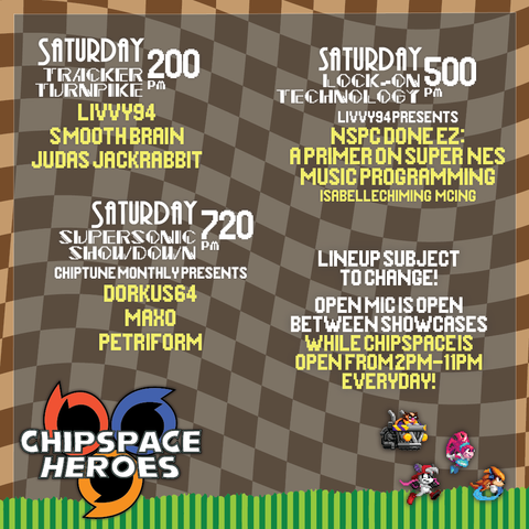 Saturday 2:00 PM
Tracker Turnpike
livvy94
Smooth Brain
Judas Jackrabbit
Saturday 5:00 PM
Lock-On Technology
livvy94 presents
nSPC Done EZ: A primer on Super NES music programming
Isabelle Chiming MCing
Saturday 7:20 PM
Super Sonic Showdown
Chiptune Monthly presents
Dorkus64
Maxo Petriform
Lineup subject to change!
Open Mic is open between showcases
While chispace is open from 2PM - 11 PM Everyday!
Chipspace Heroes Logo