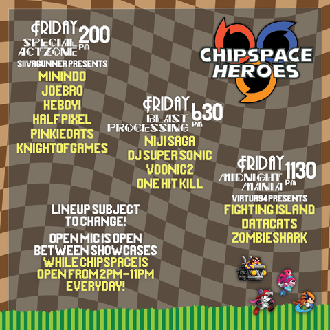 Friday 2:00 PM
Special Act Zone
SiIvagunner Presents
Minindo
Joebro
Heboyi
Half Pixel
Pinkie Oats
Knight of Games
Friday 6:30 PM
Blast Processing
Niji Saga
DJ Super Sonic
Voonic2
One Hit Kill
Friday 11:30 PM
Midnight Mania
Virtua94 Presents
Fighting Island
Data Cats
Zombie Shark
Lineup subject to change!
Open Mic is open between showcases
While chispace is open from 2PM - 11 PM Everyday!
Chipspace Heroes Logo
