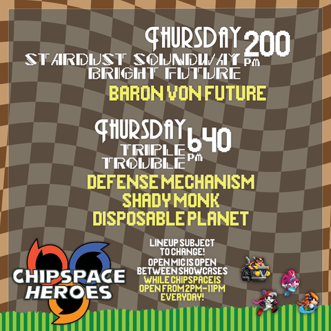 Thursday 2:00 PM
Startdust Soundway Bright Future
Baron Von Future
Thursday 6:40 PM
Triple Trouble
Defense Mechanism
Shady Monk
Disposable Planet
Lineup subject to change!
Open Mic is open between showcases
While chispace is open from 2PM - 11 PM Everyday!
Chipspace Heroes Logo