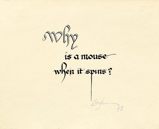 Why is a mouse when it spins?
"Calligraphic phrase, ""Why is a mouse when it spins?"" signed ""Lloyd 58""."