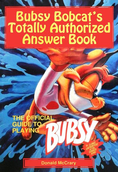 The English Book cover of Bubsy Bobcat's Totally Authorized Answer Book

Whoa! Check It Out! A Book About Me!


Of course, this should come as no surprise. After all, I'm Bubsy Bobcat, the face of the '90s. It's only natural that people would want to know more about me and my adventures in Claws Encounters of the Furred Kind.


Become the Bubsy expert in your neighborhood! Just think- YOU TOO could become popular and famous by knowing my special game secrets! (Hide the book and everyone will think you're really cool.)


Here's some of the stuff you'll find inside:

Chapter maps now you'll know exactly where to find things like T-shirts, caves, mid-chapter marks, and much more! 

Quick help tips in the front of the book.

Bubsy's own maneuvering tips.

Step-by-step personal playing instructions-in the famous Bubsy style, of course.

Plenty of my famous Action-shot pictures-they caught me at some of my greatest moments.


And look who they got to write my story: Donald McCrary. My buddy Don has written books on some other great games, including Conquering Zelda Adventures and Castlevania: The Official Hint Book.