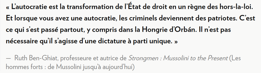« L’autocratie est la transformation de l’État de droit en un règne des hors-la-loi. Et lorsque vous avez une autocratie, les criminels deviennent des patriotes. C’est ce qui s’est passé partout, y compris dans la Hongrie d’Orbán. Il n’est pas nécessaire qu’il s’agisse d’une dictature à parti unique. »

— Ruth Ben-Ghiat, professeure et autrice de Strongmen : Mussolini to the Present (Les hommes forts : de Mussolini jusqu’à aujourd’hui)