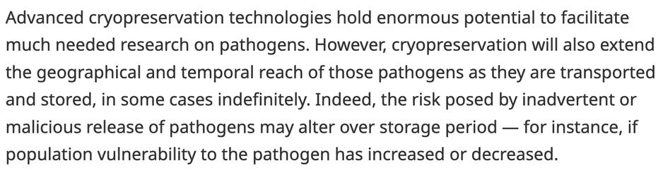Advanced cryopreservation technologies hold enormous potential to facilitate much needed research on pathogens. However, cryopreservation will also extend the geographical and temporal reach of those pathogens as they are transported and stored, in some cases indefinitely. Indeed, the risk posed by inadvertent or malicious release of pathogens may alter over storage period — for instance, if population vulnerability to the pathogen has increased or decreased.