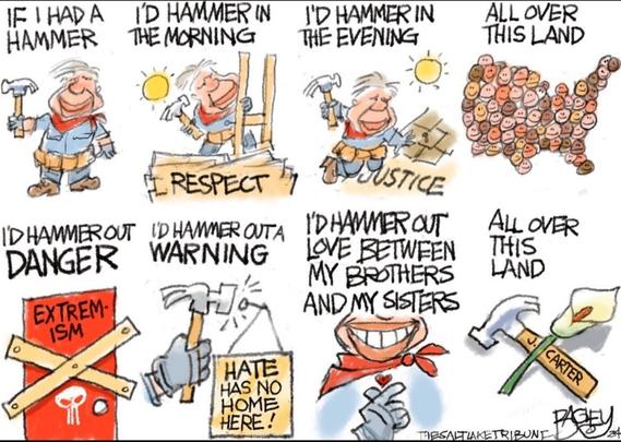 A cartoon by Pat Bagley of the Salt Lake Tribune. It depicts Jimmy Carter in a series of small images. The images are accompanied by the text of the folk song "If I Had a Hammer". In the first few images, Carter is shown in work clothes, using a hammer to do framing and roofing for Habitat for Humanity. The image for the lyric "all over this land" shows a crowd of faces, of varied skin tones, forming the shape of a US map. Images for "I'd hammer out danger, I'd hammer out a warning" depict him hammering shut a door labeled "extremism", and hammering up a sign that says "Hate has no home here". The final image in the series shows Carter's hammer, now at rest, beside a white lily.