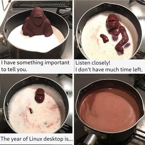 Chocolate monkey sitting in a bowl of hot milk.
"I have something important to tell you."
"Listen closely! I don't have much time left."
"The year of Linux desktop is..."
Chocolate monkey melts into the hot milk.