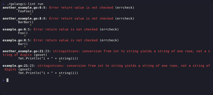> ./golangci-lint run
another_example.go:6:8: Error return value is not checked (errcheck)
FooFoo()
another_example.go:8:8: Error return value is not checked (errcheck)
BarBar()
example.go:6:5: Error return value is not checked (errcheck)
Foo()
example.go:8:5: Error return value is not checked (errcheck)
Bar()
another_example.go:21:23: stringintconv: conversion from int to string yields a string of one rune, not a s tring of digits (govet)
fmt.Println("i = " + string(i))
example.go:21:23: stringintconv: conversion from int to string yields a string of one rune, not a string of digits (govet)
fmt.Println("i = " + string(i)) > 11