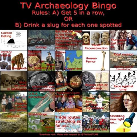 TV Archaeology Bingo card, with a 5x5 grid of entries. Get 5 in a row, or drink a slug for each one spotted:
1. Carbon dating; Vikings; But first we need to dig through this layer of [Victorian/Tudor/Saxon/Roman] remains; facial reconstruction; They were just like us. 
2. Pottery shards or mammoth; Treasure hoard or metal detector(ist); Sutton Hoo or Doggerland; Human femur; Tidal erosion (fighting against/revealed by).
3. Skull on shelf in lab/studio; Well preserved due to soil conditions; Very rare find; Roman coin or tessera; Race against time.
4. Diggers in shorts and wellies; D.N.A. extraction; Presenter/crew goes to pub; Some kind of ritual significance; Ancient queen.
5. Neolithic; Stone Henge or Skara Brae; "Trade routes stretching as far as..."; Battlefield site; Shedding new light on