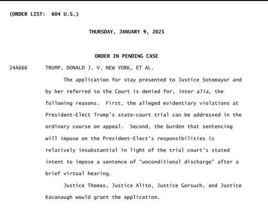 (ORDER LIST: 604 U.S.)
THURSDAY, JANUARY 9, 2025
ORDER IN PENDING CASE

24A666 TRUMP, DONALD J. V. NEW YORK, ET AL.

The application for stay presented to Justice Sotomayor and by her referred to the Court is denied for, inter alia, the following reasons. First, the alleged evidentiary violations at President-Elect Trump's state-court trial can be addressed in the ordinary course on appeal. Second, the burden that sentencing will impose on the President-Elect’s responsibilities is relatively insubstantial in light of the trial court’s stated intent to impose a sentence of “unconditional discharge" after a brief virtual hearing.

Justice Thomas, Justice Alito, Justice Gorsuch, and Justice Kavanaugh would grant the application.