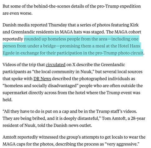 But some of the behind-the-scenes details of the pro-Trump expedition are even worse.

Danish media reported Thursday that a series of photos featuring Kirk and Greenlandic residents in MAGA hats was staged. The MAGA cohort reportedly rounded up homeless people from the area—including one person from under a bridge—promising them a meal at the Hotel Hans Egede in exchange for their participation in the pro-Trump photo circuit.

Videos of the trip that circulated on X describe the Greenlandic participants as “the local community in Nuuk,” but several local sources that spoke with DR News described the photographed individuals as “homeless and socially disadvantaged” people who are often outside the supermarket directly across from the hotel where the Trump event was held.

“All they have to do is put on a cap and be in the Trump staff’s videos. They are being bribed, and it is deeply distasteful,” Tom Amtoft, a 28-year resident of Nuuk, told the Danish news outlet.

Amtoft reportedly witnessed the group’s attempts to get locals to wear the MAGA caps for the photos, describing the process as “very aggressive.”