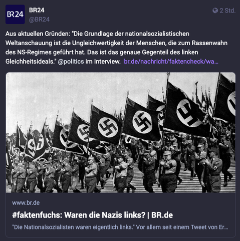 Bildschirmfoto eines Toots des Bayerischen Rundfunks (BR24), einer öffentlich-rechtlichen Rundfunkanstalt in Deutschland:
In dem Toot steht: „Aus aktuellem Anlass: „Die Grundlage des nationalsozialistischen Weltbildes ist die Ungleichheit der Menschen, die zum Rassenwahn des NS-Regimes führte. Das ist das genaue Gegenteil des linken Ideals der Gleichheit.“ Interview mit @politics.“

Das Vorschaubild des Artikels zeigt einen Naziaufmarsch mit uniformierten Männern, die Hakenkreuzfahnen tragen.
Die Überschrift lautet: „#faktenfuchs - Waren die Nazis links?“

Der Artikel selbst stammt aus dem Jahr 2018 und war eine Reaktion auf die ehemalige CDU- und Bundestagsabgeordnete Erika Steinbach, die sich der extremen Rechten zuwandte und die schon abseits der Ära Merkel sehr rechtslastige CDU verließ, um schließlich der „in Teilen gesichert rechtsextremen“ AfD (Alternative für Deutschland) beizutreten.