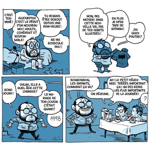 4 cases de BD d'Albert Monteys qui se réveille un matin plein de bonnes résolutions : C'est terminé ! Aujourd'hui c'est le début d'un nouveau moi ! adulte et responsable! 
- tu devrais être debout depuis 1/2 heure !
- ne me bouscule pas !!
Non mais pas moyen ! Dans cette nouvelle vie, pas de tee-shirts illustrés ! En + je m'en tape de Batman ! J'ai quoi d'autre ? 
(il fait son entrée en chemise étriquée)
Bonjourh !
-Oulah, elle a quel âge, cette chemise ?
-Le mariage de ton cousin, c'était quand ?
- 1998
-Bonbonbon les enfants, comment ça va ?
- On déjeune
-Ah ! Le petit-déjeuner ! Trèèès important ça ! un des repas les plus importants de la journée !
-?
