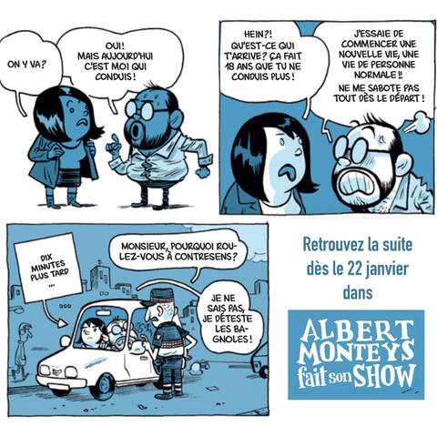 suite des cases de BD. Sa femme met son manteau et s'adresse à Albert: 
- on y va ?
- oui! Mais aujourd'hui, c'est moi qui conduis !
- Hein ? Qu'est-ce qui t'arrive ? ça fait 18 ans que tu ne conduis plus !
- J'essaie de commencer une nouvelle vie, une vie de personne normale ! Ne me sabote pas tout dès le départ !
10 minutes + tard, un gendarme le long de leur voiture garée :
- Monsieur, pourquoi roules-vous à contresens ?
- je ne sais pas, je déteste les bagnoles!

... retrouvez la suite dès le 22 janvier dans "Albert Monteys fait son show" (en fait il  ne sort que le 24 janvier, petite erreur de frappe)