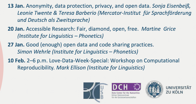 20 Jan. Accessible Research: Fair, diamond, open, free. Martine Grice (Institute for Linguistics - Phonetics)
27 Jan. Good (enough) open data and code sharing practices.
Simon Wehrle (Institute for Linguistics - Phonetics)
10 Feb. 2-6 p.m. Love-Data-Week-Special: Workshop on Computational Reproducibility. Mark Ellison (Institute for Linguistics)