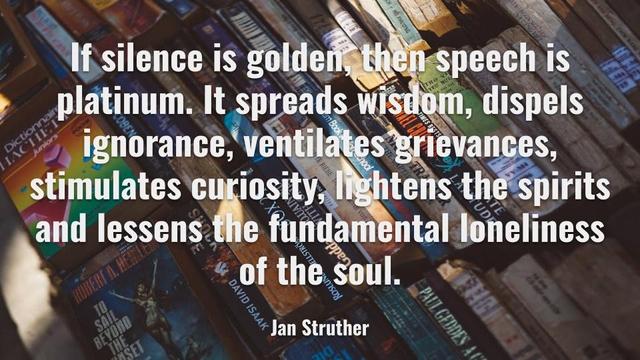 If silence is golden, then speech is platinum. It spreads wisdom, dispels ignorance, ventilates grievances, stimulates curiosity, lightens the spirits and lessens the fundamental loneliness of the soul.

Jan Struther