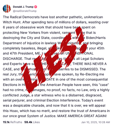 Donald J. Trump TruthSocial Post:
The Radical Democrats have lost another pathetic, unAmerican Witch Hunt. After spending tens of millions of dollars, wasting over 6 years of obsessive work that should have been spent on protecting New Yorkers from violent, rampant crime that is destroying the City and State, coordinating with the Biden/Harris Department of Injustice in lawless Weaponization, and bringing completely baseless, illegal, and fake charges against your 45th and 47th President, ME, | was given an UNCONDITIONAL DISCHARGE. That result alone proves that, as all Legal Scholars and Experts have said, THERE IS NO CASE, THERE WAS NEVER A CASE, and this whole Scam fully deserves to be DISMISSED. The real Jury, the American People, have spoken, by Re-Electing me with an overwhelming MANDATE in one of the most consequential Elections in History. As the American People have seen, this "case” had no crime, no damages, no proof, no facts, no Law, only a highly conflicted Judge, a star witness who is a disbarred, disgraced, serial perjurer, and criminal Election Interference. Today's event was a despicable charade, and now that it is over, we will appeal this Hoax, which has no merit, and restore the trust of Americans in our once great System of Justice. MAKE AMERICA GREAT AGAIN! 
15K ReTruths 59.4k Likes Jan 10, 2025, 10:28 AM