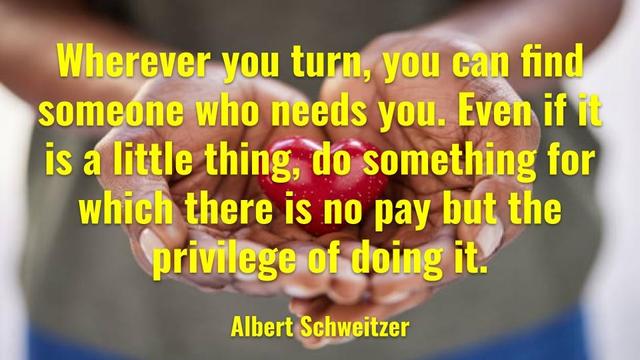 Wherever you turn, you can find someone who needs you. Even  if it is a little thing, do something for which there is no pay but the privilege of doing it.
Albert Schweitzer