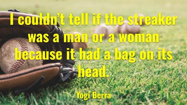 I couldn't tell if the streaker was a man or a woman because it had a bag on its head.
Yogi Berra