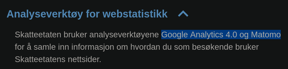 Analyseverktoy for webstatistikk
Skatteetaten bruker analyseverkigyene Google Analytics 4.0 og Matomo for å samle inn informasjon om hvordan du som besøkende bruker Skatteetatens nettsider.