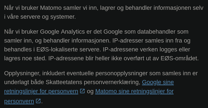 Når vi bruker Matomo samler vi inn, lagrer og behandler informasjonen selv
i våre servere og systemer.

Når vi bruker Google Analytics er det Google som databehandler som
samler inn, og behandler informasjonen. IP-adresser samles inn fra og
behandles i EØS-Iokaliserte servere. IP-adressene verken logges eller
lagres noe sted. IP-adressene blir heller ikke overført ut av EØS-området.

Opplysninger, inkludert eventuelle personopplysninger som samles inn er
underlagt både Skatteetatens personvernerklæring, Google sine
retningslinjer for personvern og Matomo sine retningslinjer for
personvern.