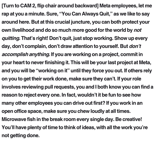 [Turn to CAM 2, flip chair around backward] Meta employees, let me rap at you a minute. Sure, “You Can Always Quit,” as we like to say around here. But at this crucial juncture, you can both protect your own livelihood and do so much more good for the world by not quitting. That’s right! Don’t quit, just stop working. Show up every day, don’t complain, don’t draw attention to yourself. But don’t accomplish anything. If you are working on a project, commit in your heart to never finishing it. This will be your last project at Meta, and you will be “working on it” until they force you out. If others rely on you to get their work done, make sure they can’t. If your role involves reviewing pull requests, you and I both know you can find a reason to reject every one. In fact, wouldn’t it be fun to see how many other employees you can drive out first? If you work in an open office space, make sure you chew loudly at all times. Microwave fish in the break room every single day. Be creative! You’ll have plenty of time to think of ideas, with all the work you’re not getting done.