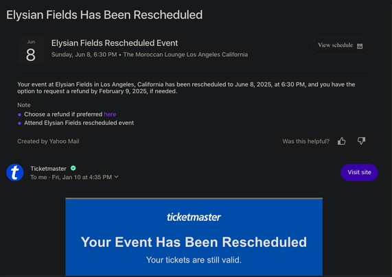 Elysian Fields Has Been Rescheduled
Elysian Fields Rescheduled Event: View schedule
Sunday, Jun 8, 6:30 PM « The Moroccan Lounge, Los Angeles, California 

Your event at Elysian Fields in Los Angeles, California has been rescheduled to June 8, 2025, at 6:30 PM, and you have the option to request a refund by February 9, 2025, if needed. 
Choose a refund if preferred here
Created by Yahoo Mail: Was this helpful? 
Ticketmaster > To me - Fri, Jan 10 at 4:35 PM v 

Ticketmaster: Your Event Has Been Rescheduled
Your tickets are still valid.
