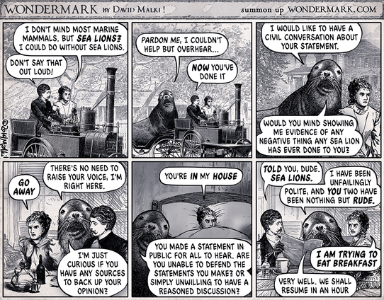 The Sealion cartoon from Wondermark. A couple are driving in their steam car when one of them mentions sealions. The ensuing dialog … 

Woman: I DON'T MIND MOST MARINE MAMMALS. BUT SEA LIONS?
I COULD DO WITHOUT SEA LIONS.

Man: DON'T SAY THAT OUT LOUD!

Sealion (appearing suddenly): I WOULD LIKE TO HAVE A CIVIL CONVERSATION ABOUT YOUR STATEMENT.
PARDON ME, I COULDN'T HELP BUT OVERHEAR...

Man: NOW YOU'VE DONE IT

Woman (to sealion): GO AWAY

Sealion (at dinner table): THERE'S NO NEED TO RAISE YOUR VOICE, I'M RIGHT HERE.
 
I'M JUSTCURIOUS IF YOU HAVE ANY SOURCES TO BACK UP YOUR OPINION?


Woman (in bed): YOU'RE IN MY HOUSE

Sealion (in bedroom): YOU MADE A STATEMENT IN PUBLIC FOR ALL TO HEAR. ARE YOU UNABLE TO DEFEND THE STATEMENTS YOU MAKE? OR SIMPLY UNWILLING TO HAVE A REASONED DISCUSSION?