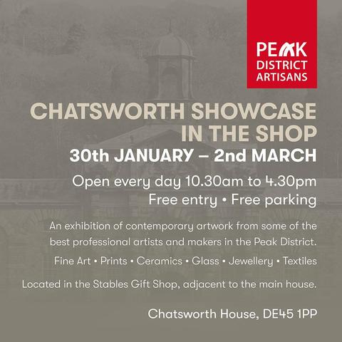 PEAK DISTRICT ARTISANS 
CHATSWORTH SHOWCASE IN THE SHOP 30th JANUARY - 2nd MARCH 
Open every day 10.30am to 4.30pm Free entry . Free parking 
An exhibition of contemporary artwork from some of the best professional artists and makers in the Peak District. Fine Art . Prints . Ceramics . Glass . Jewellery . Textiles 
Located in the Stables Gift Shop, adjacent to the main house 
Chatsworth House, DE45 1PP
