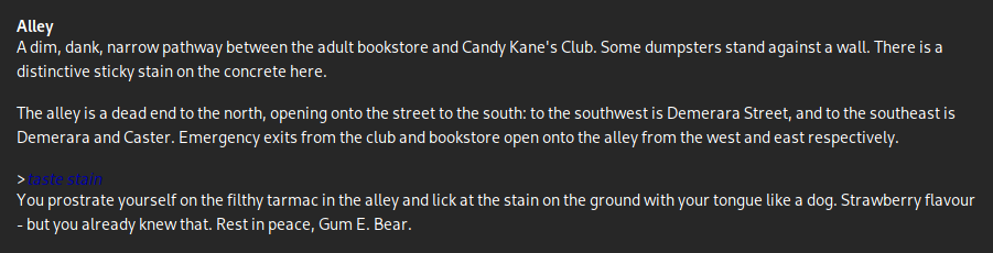 A screenshot from Who Whacked Jimmy Piñata?, a parser-based text adventure written in Inform. It reads:

Alley
A dim, dank, narrow pathway between the adult bookstore and Candy Kane's Club. Some dumpsters stand against a wall. There is a distinctive sticky stain on the concrete here.

The alley is a dead end to the north, opening onto the street to the south: to the southwest is Demerara Street, and to the southeast is Demerara and Caster. Emergency exits from the club and bookstore open onto the alley from the west and east respectively.

>taste stain
You prostrate yourself on the filthy tarmac in the alley and lick at the stain on the ground with your tongue like a dog. Strawberry flavour - but you already knew that. Rest in peace, Gum E. Bear.