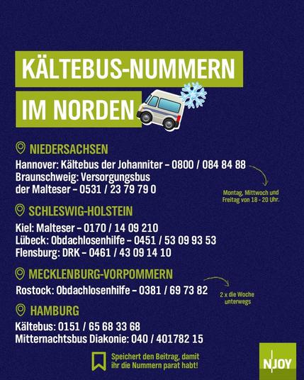 Kältebus-Nummern im Norden 

Niedersachen: 
Hannover: Kältebus der Johanniter -0800/084 84 88
Braunschweig: Versorgungsbus der Malteser: 0531/2379790

Schleswig-Holstein:
Kiel: Malteser - 0170/1409210
Lübeck: Obdachlosenhilfe - 0451/53099353
Flensburg: DRK - 0461/43091410

Mecklenburg-Vorpommern:
Rostock: Obdachlosenhilfe - 0381/697382

Hamburg:
Kältebus: 0151/65683368
Mitternachtsbus Diakonie: 040/40178215
