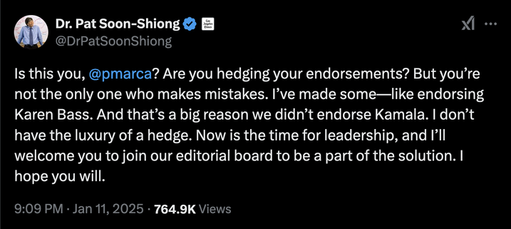 Tweet by Dr. Pat Soon-Shiong:

Is this you, @pmarca? Are you hedging your endorsements? But you’re not the only one who makes mistakes. I’ve made some—like endorsing Karen Bass. And that’s a big reason we didn’t endorse Kamala. I don’t have the luxury of a hedge. Now is the time for leadership, and I’ll welcome you to join our editorial board to be a part of the solution. I hope you will.