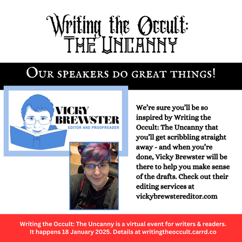 A very text-heavy graphic on a white background. It reads:

Writing the Occult: The Uncanny
Our speakers do great things!
We're sure you'll be so inspired by Writing the Occult: The Uncanny that you'll get scribbling straight away - and when you're done, Vicky Brewster will be there to help you make sense of the drafts. Check out their editing services at vickybrewstereditor.com. 
Writing the Occult: The Uncanny is a virtual event for writers & readers. It happens 18 January 2025. Details at writingtheoccult.carrd.co

The only two images are at the left of the graphic: one is Vicky's logo, and the other is an image of Vicky. They are looking up at the camera with a tight smile. They wear glasses and cat ears poke up amidst their colourful red, purple and blue short hair.