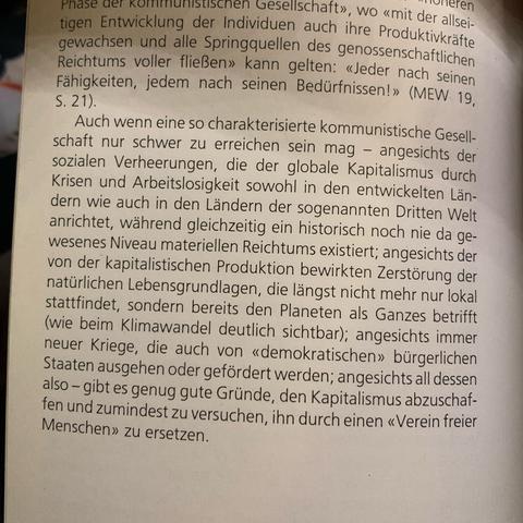 toen Entwicklung der Indiviesellschaft», wo «mit der allseitigen Entwicklung der Individuen auch ihre Produktivkräfte gewachsen und alle Springquellen des genossenschaftlichen Reichtums voller fließen» kann gelten: «Jeder nach seinen Fähigkeiten, jedem nach seinen Bedürfnissen!» (MEW 19,
S. 21).
Auch wenn eine so charakterisierte kommunistische Gesellschaft nur schwer zu erreichen sein mag - angesichts der sozialen Verheerungen, die der globale Kapitalismus durch Krisen und Arbeitslosigkeit sowohl in den entwickelten Ländern wie auch in den Ländern der sogenannten Dritten Welt anrichtet, während gleichzeitig ein historisch noch nie da gewesenes Niveau materiellen Reichtums existiert; angesichts der von der kapitalistischen Produktion bewirkten Zerstörung der natürlichen Lebensgrundlagen, die längst nicht mehr nur lokal stattfindet, sondern bereits den Planeten als Ganzes betrifft (wie beim Klimawandel deutlich sichtbar); angesichts immer neuer Kriege, die auch von «demokratischen» bürgerlichen Staaten ausgehen oder gefördert werden; angesichts all dessen also - gibt es genug gute Gründe, den Kapitalismus abzuschaffen und zumindest zu versuchen, ihn durch einen «Verein freier Menschen» zu ersetzen.