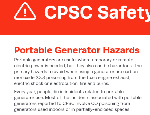 Portable Generator Hazards
Portable generators are useful when temporary or remote
electric power is needed, but they also can be hazardous. The
primary hazards to avoid when using a generator are carbon
monoxide (CO) poisoning from the toxic engine exhaust,
electric shock or electrocution, fire and burns.
Every year, people die in incidents related to portable
generator use. Most of the incidents associated with portable
generators reported to CPSC involve CO poisoning from
generators used indoors or in partially-enclosed spaces.