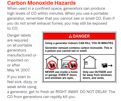 When used in a confined space, generators can produce
high levels of CO within minutes. When you use a portable
generator, remember that you cannot see or smell CO. Even if
you do not smell exhaust fumes, you may still be exposed
to CO.
Danger labels
are required
on all portable
generators
manufactured or
imported on
or after
May 14, 2007.
If you start to
feel sick, dizzy, or
weak while using
a generator, get to fresh air RIGHT AWAY. DO NOT DELAY. The
CO from generators can rapidly kill you.