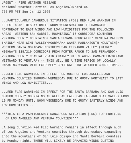 URGENT - FIRE WEATHER MESSAGE
National Weather Service Los Angeles/Oxnard CA
755 PM PST Sun Jan 12 2025

...PARTICULARLY DANGEROUS SITUATION (PDS) RED FLAG WARNING IN
EFFECT 4 AM TUESDAY UNTIL NOON WEDNESDAY DUE TO DAMAGING
NORTHEAST TO EAST WINDS AND LOW HUMIDITIES FOR THE FOLLOWING
AREAS: WESTERN SAN GABRIEL MOUNTAINS/ I5 CORRIDOR/ SOUTHERN
VENTURA COUNTY MOUNTAINS/ SANTA SUSANA MOUNTAINS/ VENTURA VALLEYS
(MAINLY NEAR SIMI VALLEY/MOORPARK/ SANTA PAULA/SOUTH MOUNTAIN)/
WESTERN SANTA MONICAS/ NORTHERN SAN FERNANDO VALLEY (MAINLY
HIGHWAYS 118/210 CORRIDORS FROM PORTER RANCH TO SAN FERNANDO)/
VENTURA COUNTY COASTAL PLAIN (MAINLY HILLS ABOVE CAMARILLO/OXNARD
WESTWARD TO VENTURA) -- THIS WILL BE A TIME PERIOD OF LOCALLY
DAMAGING WINDS WITH EXTREMELY CRITICAL FIRE WEATHER CONDITIONS...

...RED FLAG WARNINGS IN EFFECT FOR MUCH OF LOS ANGELES AND
VENTURA COUNTIES THROUGH WEDNESDAY DUE TO GUSTY NORTHEAST TO EAST
WINDS AND LOW HUMIDITIES...

...RED FLAG WARNINGS IN EFFECT FOR THE SANTA BARBARA AND SAN LUIS
OBISPO COUNTY MOUNTAINS AS WELL AS LAKE CASITAS AND OJAI VALLEY FROM
10 PM MONDAY UNTIL NOON WEDNESDAY DUE TO GUSTY EASTERLY WINDS AND
LOW HUMIDITIES...

***THIS IS A PARTICULARLY DANGEROUS SITUATION (PDS) FOR PORTIONS
  OF LOS ANGELES AND VENTURA COUNTIES!***