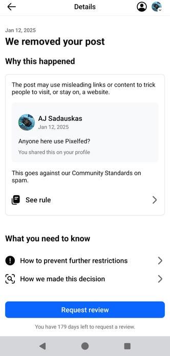 & Details Q& Jan 12, 2025 We removed your post Why this happened The post may use misleading links or content to trick people to visit, or stay on, a website. AJ Sadauskas Jan 12, 2025 Anyone here use Pixelfed? You shared this on your profile This goes against our Community Standards on spam. La See rule > What you need to know 0 How to prevent further restrictions > [P ) B . . &, How we made this decision > You have 179 days left to request a review. 4 o a