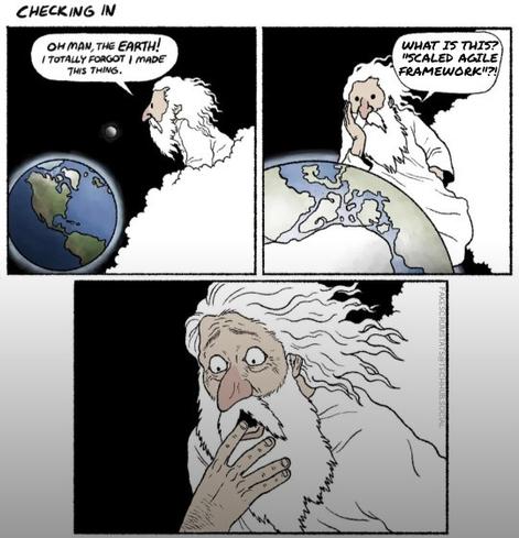 3 panels...

First panel: From the heavens God looks down on earth and says "Oh man, the Earth! Totally forgot I made this thing."

Second panel: God looks closer at Earth and says: What is this? "Scaled Agile Framework?!"

Third panel: God looks horrified.
