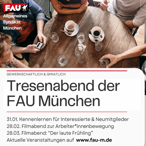Allgemeines Syndikat München

GEWERKSCHAFTLICH & GMIATLICH

31.01. Kennenlernen für Interessierte & Neumitglieder

28.02. Filmabend zur Arbeiter*innenbewegung

28.03. Filmabend: “Der laute Frühling”

Aktuelle Veranstaltungen auf www.fau-m.de