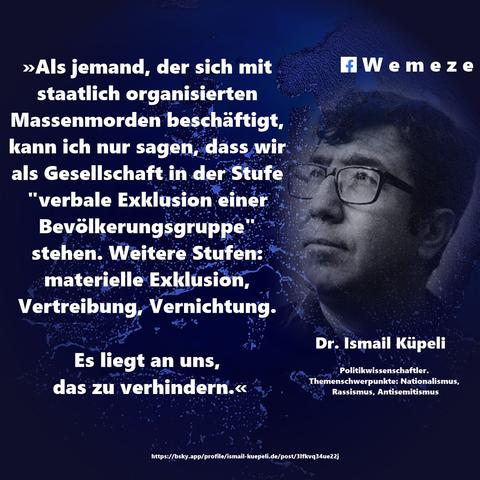 Text im Bild:

»Als jemand, der sich mit staatlich organisierten Massenmorden beschäftigt, kann ich nur sagen, dass wir als Gesellschaft in der Stufe "verbale Exklusion einer Bevölkerungsgruppe" stehen. Weitere Stufen: materielle Exklusion, Vertreibung, Vernichtung.
Es liegt an uns, das zu verhindern.«

Dr. Ismail Küpeli