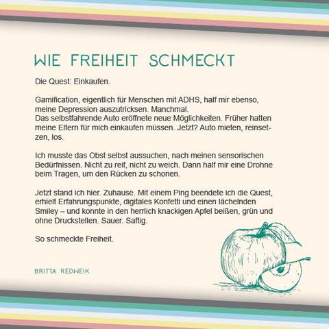 Das Plakat hat einen beigen Hintergrund. Oben und unten verläuft diagonal eine Disability Pride Flag (Streifen: dunkelgrau – grün – blau – weiß – gelb- rot- dunkelgrau).   Überschrift des Textes in grün: Wie Freiheit schmeckt Text: Die Quest: Einkaufen. Gamification, eigentlich für Menschen mit ADHS, half mir ebenso, meine Depression auszutricksen. Manchmal. Das selbstfahrende Auto eröffnete neue Möglichkeiten. Früher hatten meine Eltern für mich einkaufen müssen. Jetzt? Auto mieten, reinsetzen, los. Ich musste das Obst selbst aussuchen, nach meinen sensorischen Bedürfnissen. Nicht zu reif, nicht zu weich.  Dann half mir eine Drohne beim Tragen, um den Rücken zu schonen. Jetzt stand ich hier. Zuhause. Mit einem Ping beendete ich die Quest, erhielt Erfahrungspunkte, digitales Konfetti und einen lächelnden Smiley – und konnte in den herrlich knackigen Apfel beißen, grün und ohne Druckstellen. Sauer. Saftig.  So schmeckte Freiheit.  Rechts unter dem Text ist eine Illustration in grün, die einen ganzen Apfel und daneben einen schon geschnittene Apfelspalte zeigt. Links neben der Illustration der Name: Britta Redweik