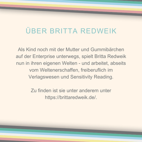 Das Plakat hat einen beigen Hintergrund. Oben und unten verläuft diagonal eine Disability Pride Flag (Streifen: dunkelgrau – grün – blau – weiß – gelb- rot- dunkelgrau). 
Überschrift: Über Britta Redweik.
Als Kind noch mit der Mutter und Gummibärchen auf der Enterprise unterwegs, spielt Britta Redweik nun in ihren eigenen Welten - und arbeitet, abseits vom Weltenerschaffen, freiberuflich im Verlagswesen und Sensitivity Reading.
Zu finden ist sie unter anderem unter https://brittaredweik.de/.