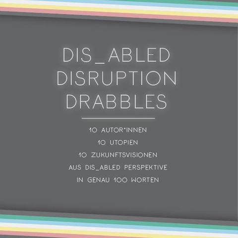 Das Plakat hat einen dunkelgrauen Hintergrund. Oben und unten verläuft diagonal eine Disability Pride Flag (Streifen: dunkelgrau – grün – blau – weiß – gelb- rot- dunkelgrau). Im untersten Streifen der Flagge am oberen Bildrand steht: Gefördert durch den CCC. Links und rechts ragen die anderen Farben der Disability Pride Flag (Streifen: grün – blau – weiß – gelb- rot) ins Bild. 

Mittig die Überschrift in weiß:
Dis_Abled Disruption Drabbles
Darunter, etwas kleiner:
10 Autor*innen
10 Utopien
10 Zukunftsvisionen aus dis_abled Perspektive